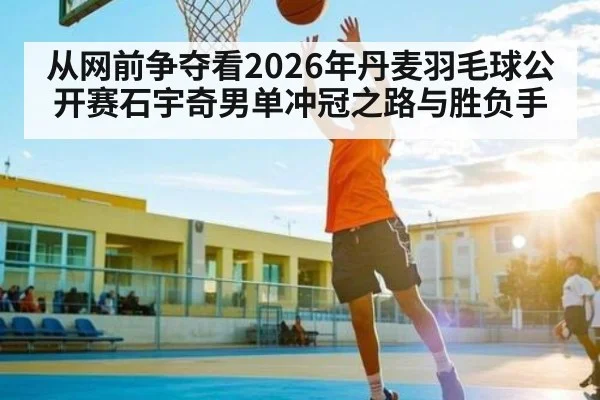 从网前争夺看2026年丹麦羽毛球公开赛石宇奇男单冲冠之路与胜负手