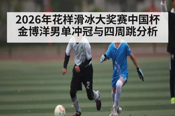 2026年花样滑冰大奖赛中国杯金博洋男单冲冠与四周跳分析